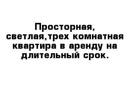 Просторная, светлая,трех комнатная квартира в аренду на длительный срок.